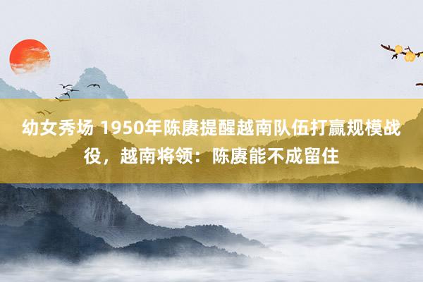 幼女秀场 1950年陈赓提醒越南队伍打赢规模战役，越南将领：陈赓能不成留住