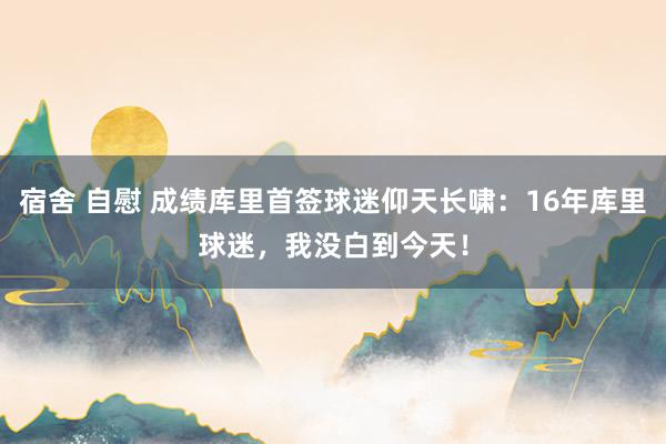 宿舍 自慰 成绩库里首签球迷仰天长啸:16年库里球迷,我没白到今天!