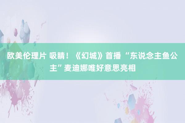 欧美伦理片 吸睛！《幻城》首播 “东说念主鱼公主”麦迪娜唯好意思亮相