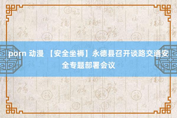 porn 动漫 【安全坐褥】永德县召开谈路交通安全专题部署会议