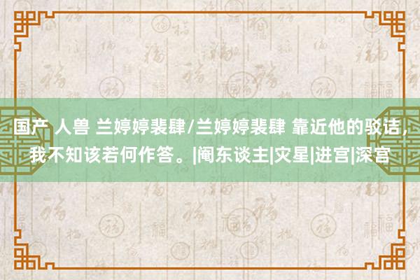国产 人兽 兰婷婷裴肆/兰婷婷裴肆 靠近他的驳诘，我不知该若何作答。|阉东谈主|灾星|进宫|深宫