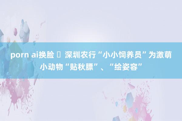 porn ai换脸 ​深圳农行“小小饲养员”为激萌小动物“贴秋膘”、“绘姿容”