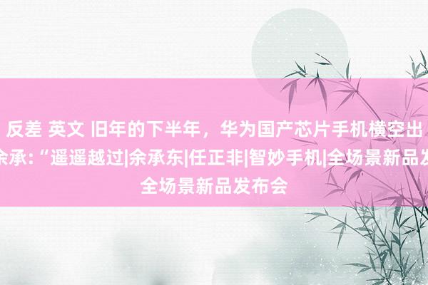 反差 英文 旧年的下半年，华为国产芯片手机横空出世，余承:“遥遥越过|余承东|任正非|智妙手机|全场景新品发布会