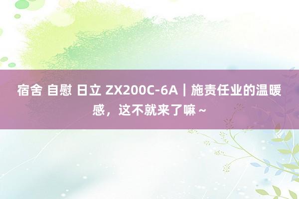 宿舍 自慰 日立 ZX200C-6A|施责任业的温暖感,这不就来了嘛~