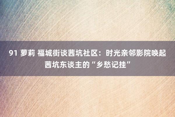 91 萝莉 福城街谈茜坑社区：时光亲邻影院唤起茜坑东谈主的“乡愁记挂”