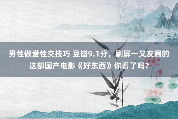 男性做爱性交技巧 豆瓣9.1分，刷屏一又友圈的这部国产电影《好东西》你看了吗？