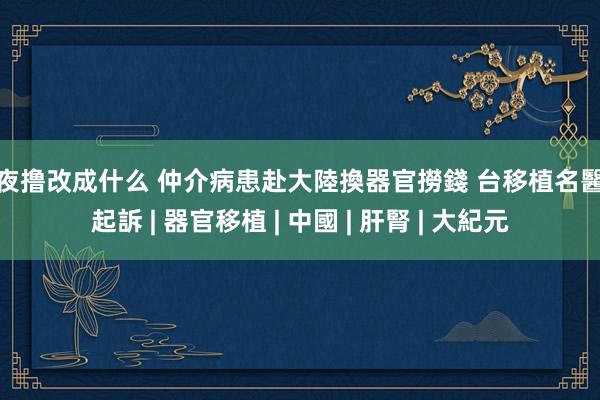 夜夜撸改成什么 仲介病患赴大陸換器官撈錢 台移植名醫遭起訴 | 器官移植 | 中國 | 肝腎 | 大紀元