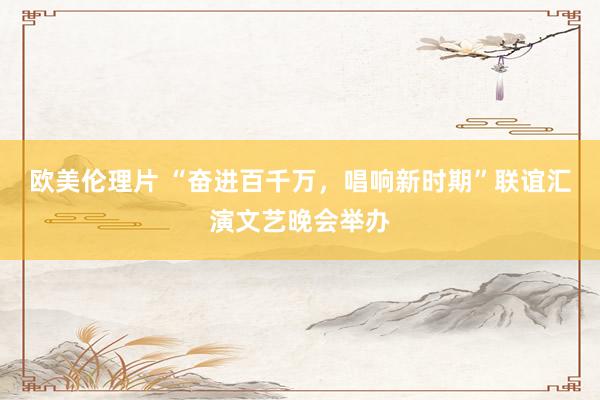 欧美伦理片 “奋进百千万，唱响新时期”联谊汇演文艺晚会举办