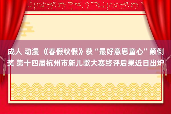 成人 动漫 《春假秋假》获“最好意思童心”颠倒奖 第十四届杭州市新儿歌大赛终评后果近日出炉