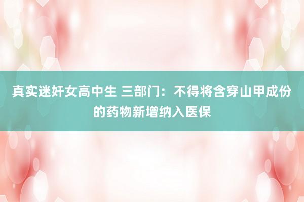 真实迷奸女高中生 三部门：不得将含穿山甲成份的药物新增纳入医保