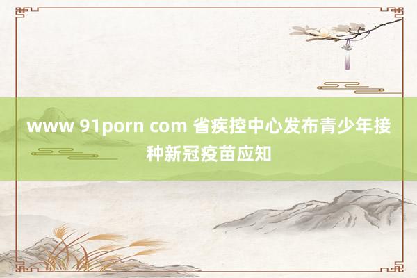 www 91porn com 省疾控中心发布青少年接种新冠疫苗应知