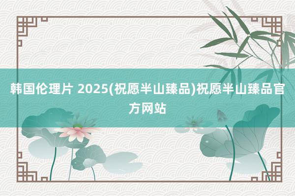 韩国伦理片 2025(祝愿半山臻品)祝愿半山臻品官方网站