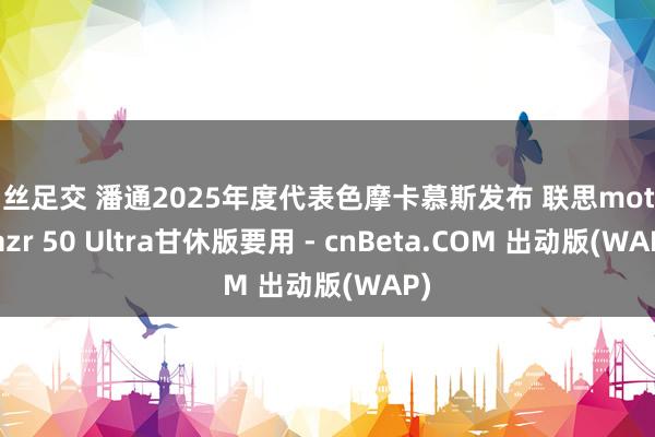 白丝足交 潘通2025年度代表色摩卡慕斯发布 联思moto razr 50 Ultra甘休版要用 - cnBeta.COM 出动版(WAP)