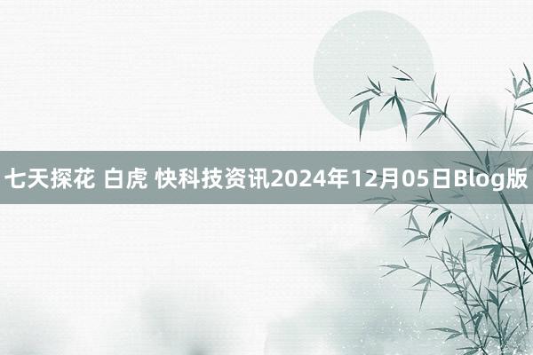 七天探花 白虎 快科技资讯2024年12月05日Blog版