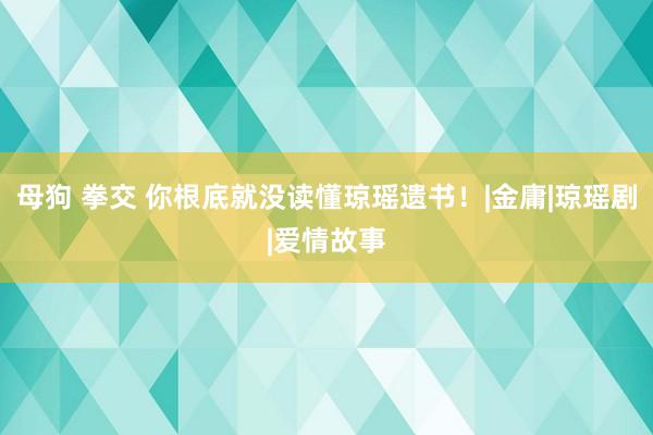 母狗 拳交 你根底就没读懂琼瑶遗书！|金庸|琼瑶剧|爱情故事
