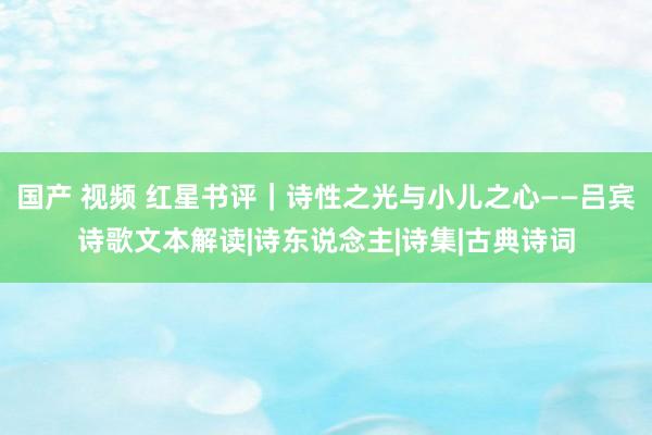 国产 视频 红星书评｜诗性之光与小儿之心——吕宾诗歌文本解读|诗东说念主|诗集|古典诗词