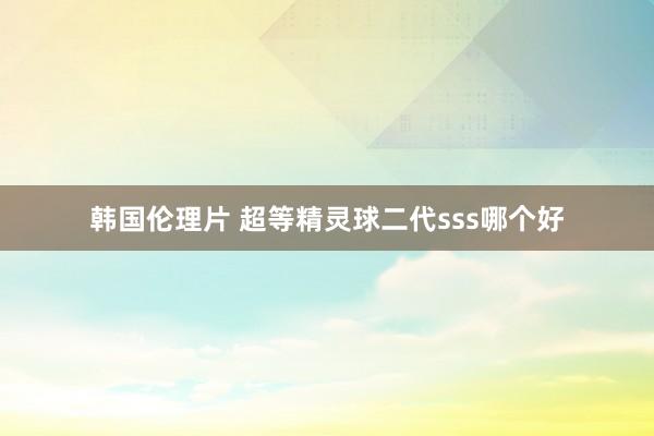 韩国伦理片 超等精灵球二代sss哪个好