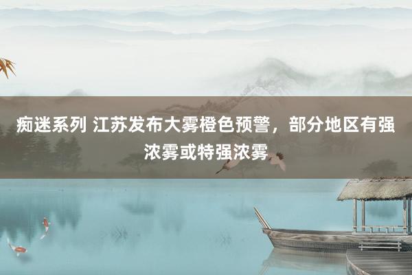 痴迷系列 江苏发布大雾橙色预警，部分地区有强浓雾或特强浓雾