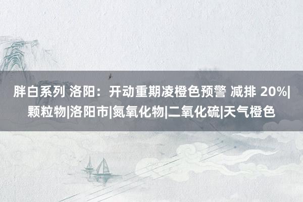 胖白系列 洛阳：开动重期凌橙色预警 减排 20%|颗粒物|洛阳市|氮氧化物|二氧化硫|天气橙色