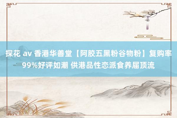 探花 av 香港华善堂【阿胶五黑粉谷物粉】复购率99%好评如潮 供港品性恋派食养届顶流