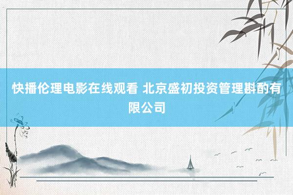 快播伦理电影在线观看 北京盛初投资管理斟酌有限公司