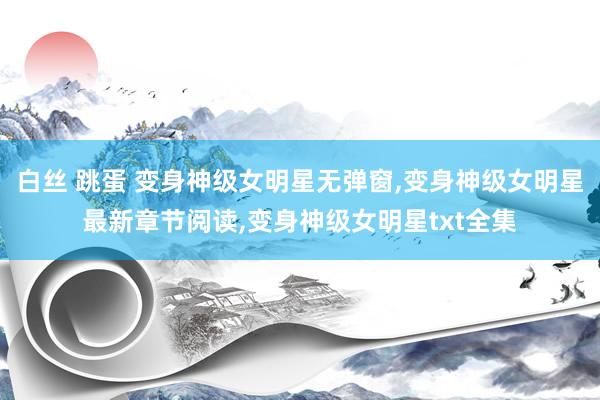 白丝 跳蛋 变身神级女明星无弹窗，变身神级女明星最新章节阅读，变身神级女明星txt全集