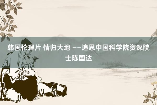 韩国伦理片 情归大地 ——追思中国科学院资深院士陈国达