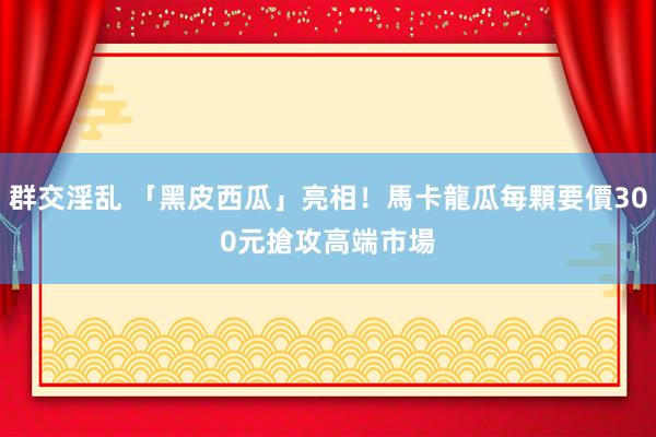群交淫乱 「黑皮西瓜」亮相！馬卡龍瓜每顆要價300元　搶攻高端市場