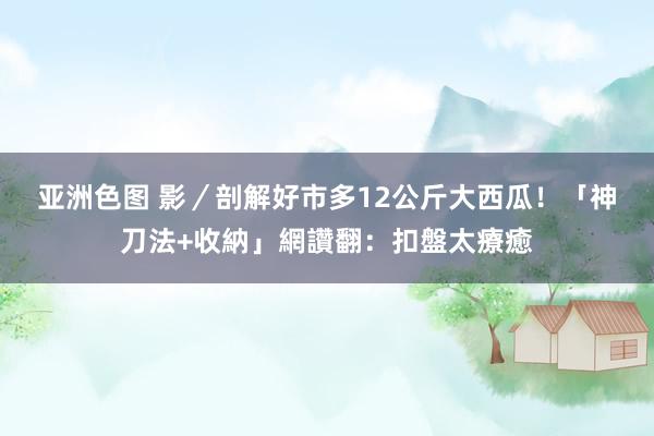 亚洲色图 影／剖解好市多12公斤大西瓜！　「神刀法+收納」網讚翻：扣盤太療癒