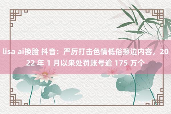 lisa ai换脸 抖音：严厉打击色情低俗擦边内容，2022 年 1 月以来处罚账号逾 175 万个