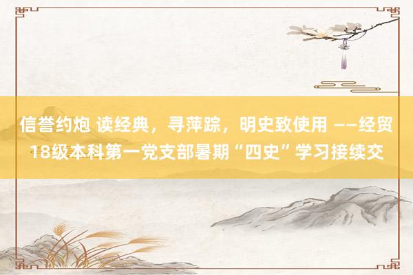 信誉约炮 读经典，寻萍踪，明史致使用 ——经贸18级本科第一党支部暑期“四史”学习接续交