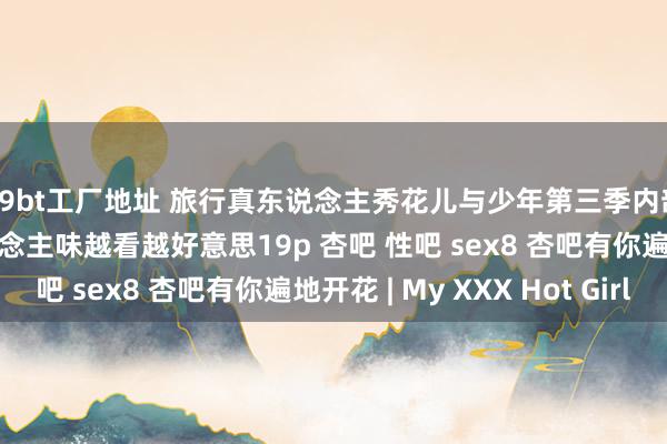 99bt工厂地址 旅行真东说念主秀花儿与少年第三季内部的江疏影 魔力女东说念主味越看越好意思19p 杏吧 性吧 sex8 杏吧有你遍地开花 | My XXX Hot Girl
