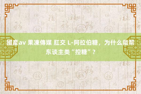 國產av 果凍傳媒 肛交 L-阿拉伯糖，为什么能帮东谈主类“控糖”？