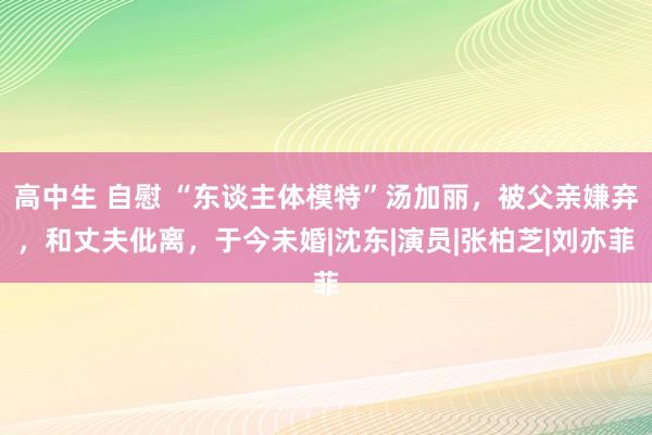 高中生 自慰 “东谈主体模特”汤加丽，被父亲嫌弃，和丈夫仳离，于今未婚|沈东|演员|张柏芝|刘亦菲