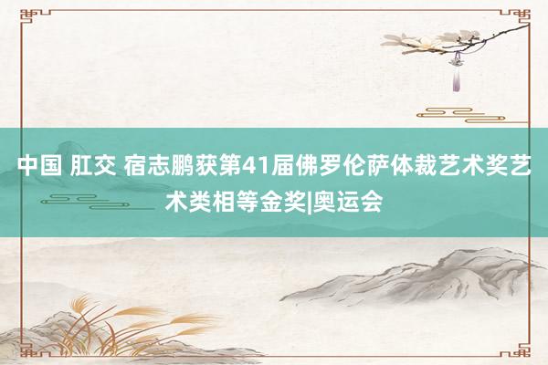中国 肛交 宿志鹏获第41届佛罗伦萨体裁艺术奖艺术类相等金奖|奥运会