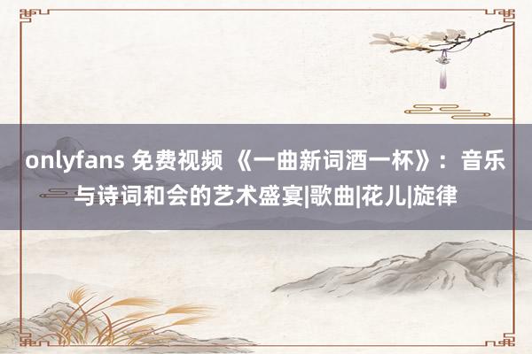 onlyfans 免费视频 《一曲新词酒一杯》：音乐与诗词和会的艺术盛宴|歌曲|花儿|旋律