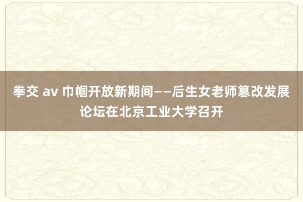拳交 av 巾帼开放新期间——后生女老师篡改发展论坛在北京工业大学召开