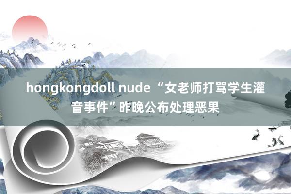 hongkongdoll nude “女老师打骂学生灌音事件”昨晚公布处理恶果