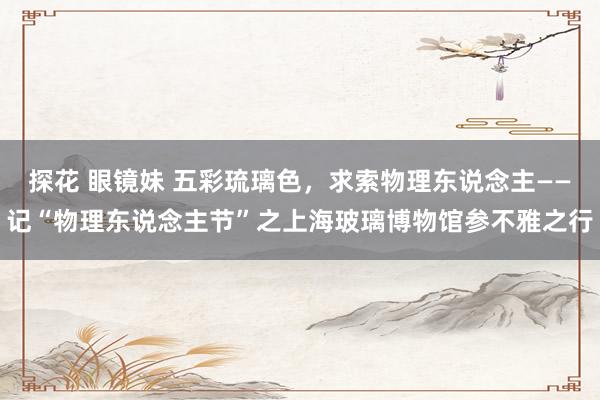 探花 眼镜妹 五彩琉璃色，求索物理东说念主——记“物理东说念主节”之上海玻璃博物馆参不雅之行