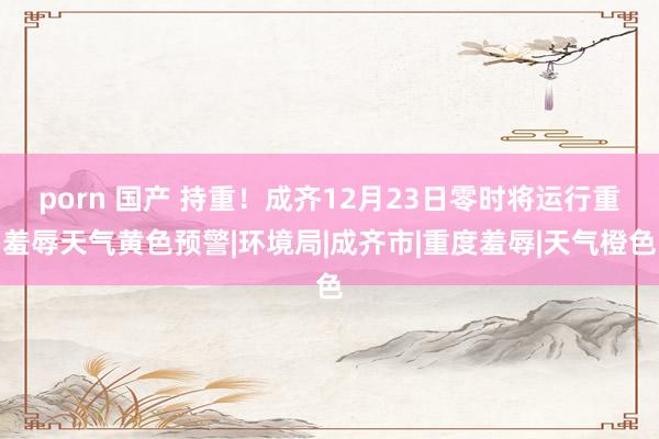 porn 国产 持重！成齐12月23日零时将运行重羞辱天气黄色预警|环境局|成齐市|重度羞辱|天气橙色