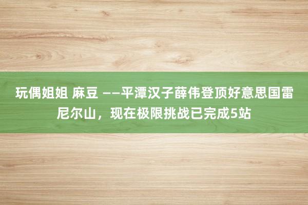 玩偶姐姐 麻豆 ——平潭汉子薛伟登顶好意思国雷尼尔山，现在极限挑战已完成5站
