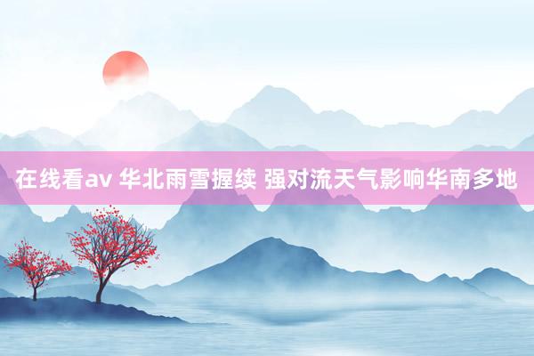 在线看av 华北雨雪握续 强对流天气影响华南多地