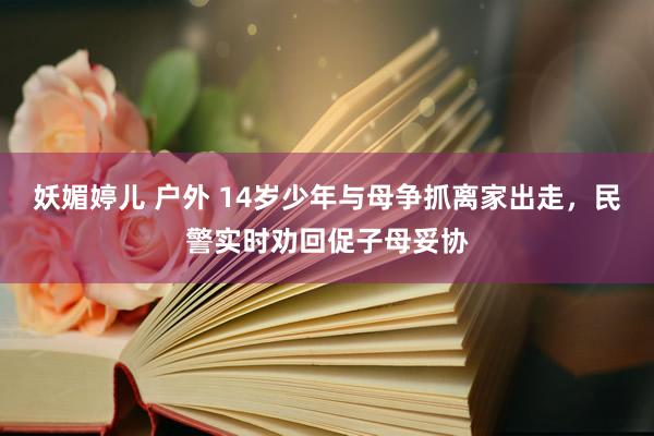 妖媚婷儿 户外 14岁少年与母争抓离家出走，民警实时劝回促子母妥协