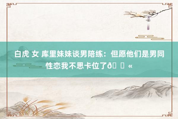 白虎 女 库里妹妹谈男陪练：但愿他们是男同性恋我不思卡位了😫