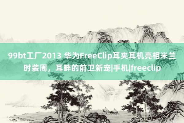 99bt工厂2013 华为FreeClip耳夹耳机亮相米兰时装周，耳畔的前卫新宠|手机|freeclip