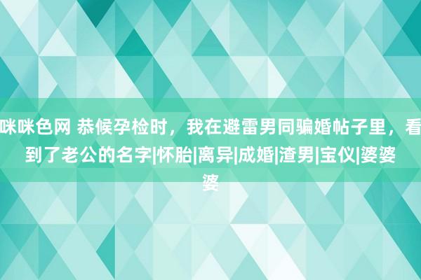 咪咪色网 恭候孕检时，我在避雷男同骗婚帖子里，看到了老公的名字|怀胎|离异|成婚|渣男|宝仪|婆婆