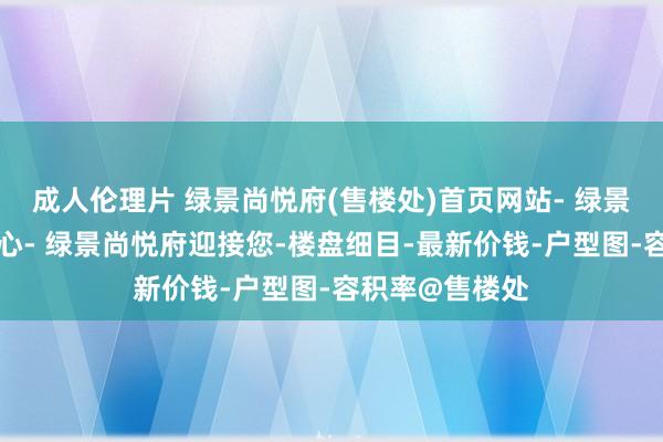 成人伦理片 绿景尚悦府(售楼处)首页网站- 绿景尚悦府营销中心- 绿景尚悦府迎接您-楼盘细目-最新价钱-户型图-容积率@售楼处