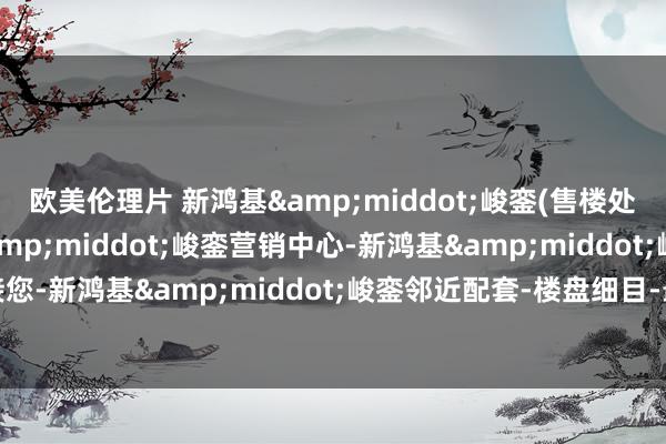 欧美伦理片 新鸿基&middot;峻銮(售楼处)首页网站-新鸿基&middot;峻銮营销中心-新鸿基&middot;峻銮迎接您-新鸿基&middot;峻銮邻近配套-楼盘细目-最新价钱-户型图-备案价@楼小苑