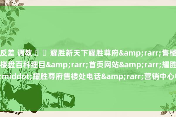 反差 调教 ☏✦耀胜新天下耀胜尊府&rarr;售楼中心电话&rarr;楼盘百科细目&rarr;首页网站&rarr;耀胜新天下广场&middot;耀胜尊府售楼处电话&rarr;营销中心电话&rarr;24小时热线电话&rarr;售楼处-地址-定位