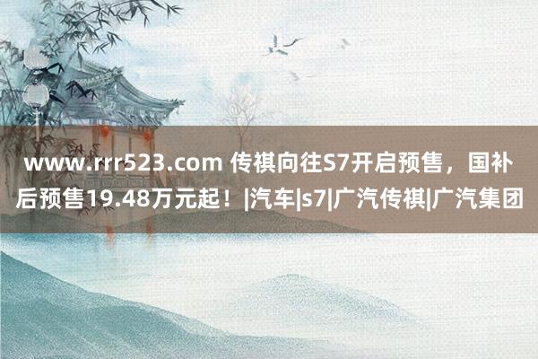 www.rrr523.com 传祺向往S7开启预售，国补后预售19.48万元起！|汽车|s7|广汽传祺|广汽集团